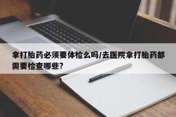 网上米非司酮在线下单微信拿打胎药必须要体检么吗/去医院拿打胎药都需要检查哪些?