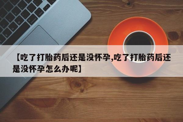 网上米非司酮在线下单微信【吃了打胎药后还是没怀孕,吃了打胎药后还是没怀孕怎么办呢】