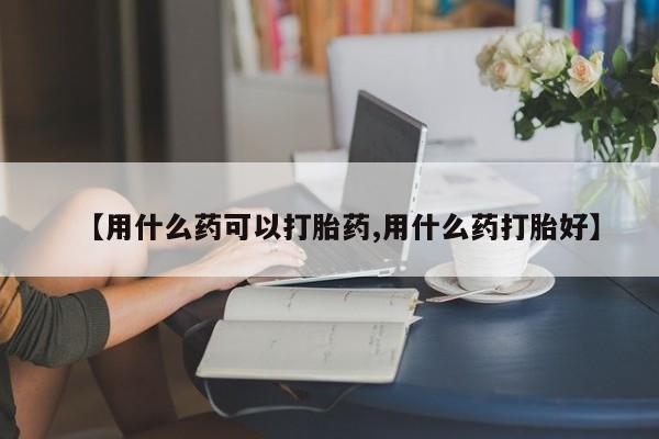 网上米非司酮在线下单微信【用什么药可以打胎药,用什么药打胎好】