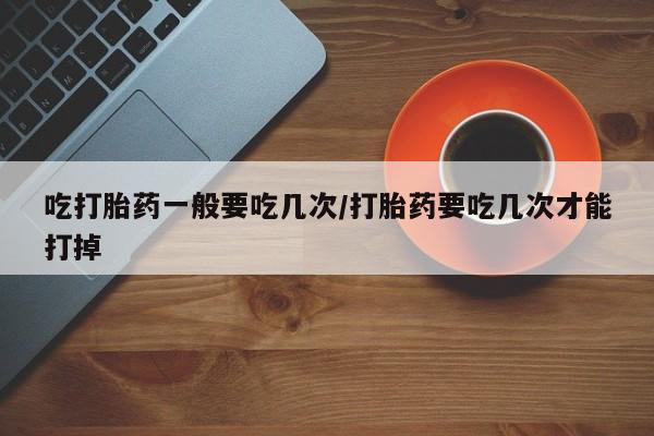 网上米非司酮在线下单微信吃打胎药一般要吃几次/打胎药要吃几次才能打掉