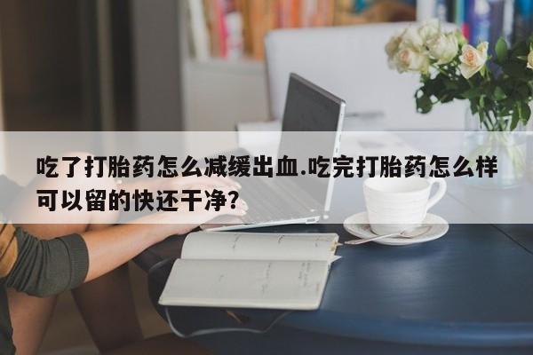 网上米非司酮在线下单微信吃了打胎药怎么减缓出血.吃完打胎药怎么样可以留的快还干净？