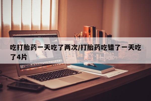 网上米非司酮在线下单微信吃打胎药一天吃了两次/打胎药吃错了一天吃了4片