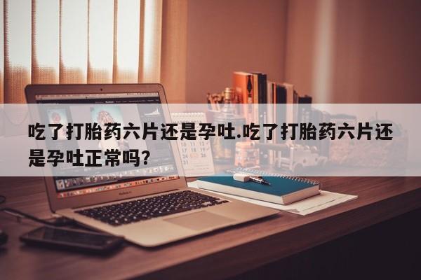 网上米非司酮在线下单微信吃了打胎药六片还是孕吐.吃了打胎药六片还是孕吐正常吗？