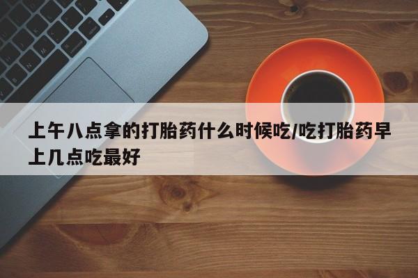 网上米非司酮在线下单微信上午八点拿的打胎药什么时候吃/吃打胎药早上几点吃最好