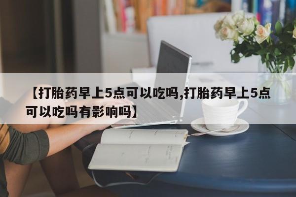 网上米非司酮在线下单微信【打胎药早上5点可以吃吗,打胎药早上5点可以吃吗有影响吗】
