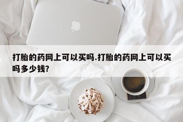 网上米非司酮在线下单微信打胎的药网上可以买吗.打胎的药网上可以买吗多少钱？