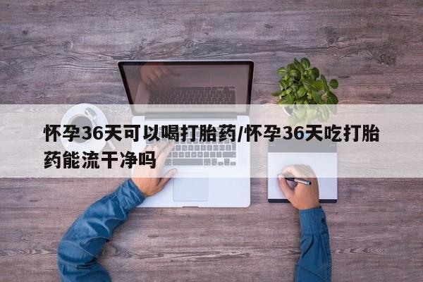 网上米非司酮在线下单微信怀孕36天可以喝打胎药/怀孕36天吃打胎药能流干净吗