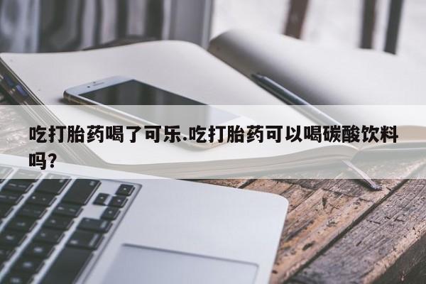 网上米非司酮在线下单微信吃打胎药喝了可乐.吃打胎药可以喝碳酸饮料吗？