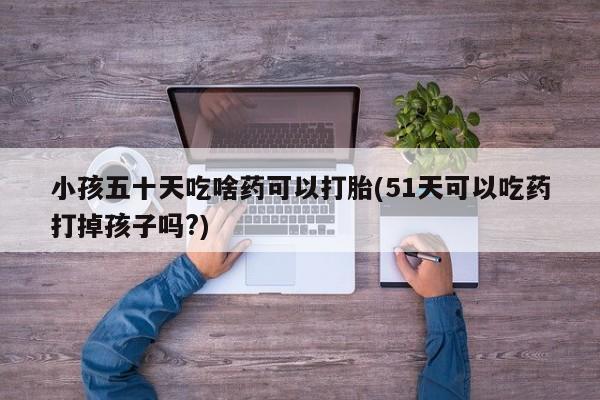 网上米非司酮在线下单微信小孩五十天吃啥药可以打胎(51天可以吃药打掉孩子吗?)