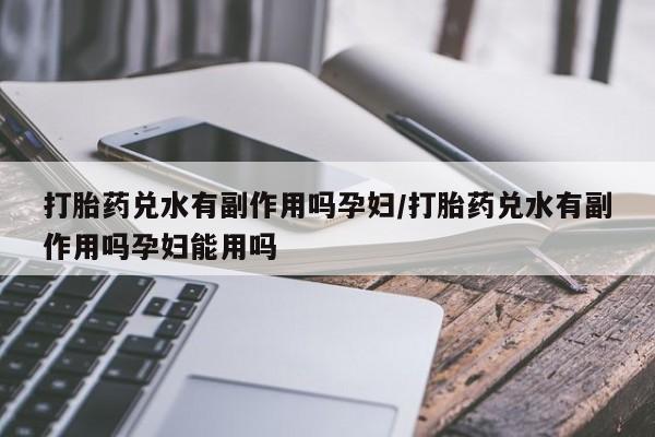 网上米非司酮在线下单微信打胎药兑水有副作用吗孕妇/打胎药兑水有副作用吗孕妇能用吗