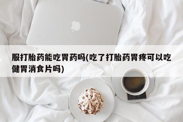 网上米非司酮在线下单微信服打胎药能吃胃药吗(吃了打胎药胃疼可以吃健胃消食片吗)