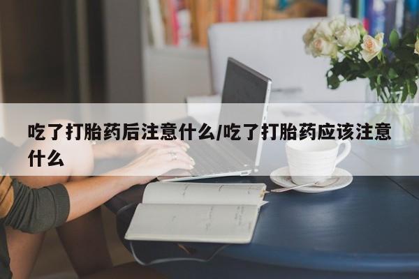 网上米非司酮在线下单微信吃了打胎药后注意什么/吃了打胎药应该注意什么