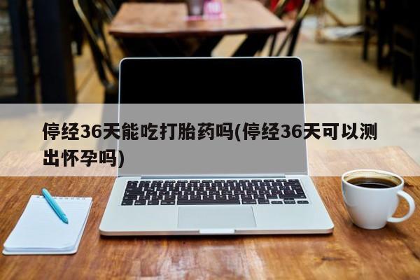 网上米非司酮在线下单微信停经36天能吃打胎药吗(停经36天可以测出怀孕吗)