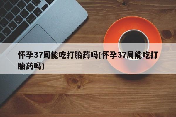 网上米非司酮在线下单微信怀孕37周能吃打胎药吗(怀孕37周能吃打胎药吗)