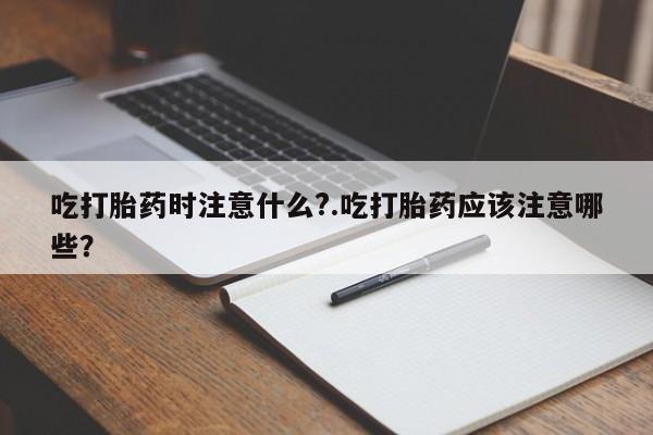网上米非司酮在线下单微信吃打胎药时注意什么?.吃打胎药应该注意哪些？
