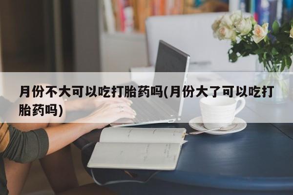 网上米非司酮在线下单微信月份不大可以吃打胎药吗(月份大了可以吃打胎药吗)