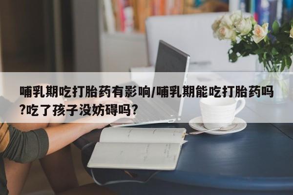 网上米非司酮在线下单微信哺乳期吃打胎药有影响/哺乳期能吃打胎药吗?吃了孩子没妨碍吗?