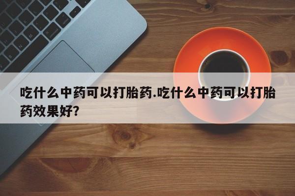 网上米非司酮在线下单微信吃什么中药可以打胎药.吃什么中药可以打胎药效果好?