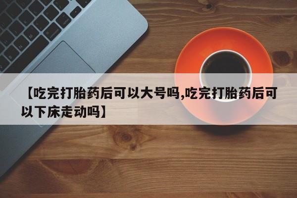网上米非司酮在线下单微信【吃完打胎药后可以大号吗,吃完打胎药后可以下床走动吗】
