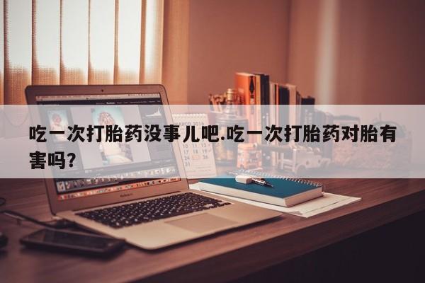 网上米非司酮在线下单微信吃一次打胎药没事儿吧.吃一次打胎药对胎有害吗？