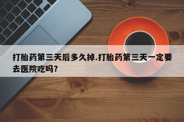 网上米非司酮在线下单微信打胎药第三天后多久掉.打胎药第三天一定要去医院吃吗？