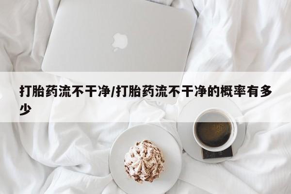 网上米非司酮在线下单微信打胎药流不干净/打胎药流不干净的概率有多少