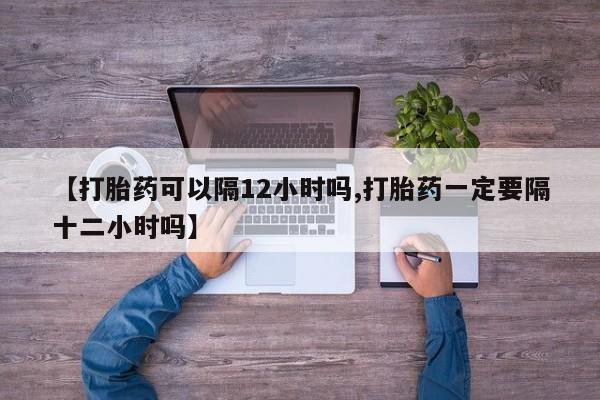 网上米非司酮在线下单微信【打胎药可以隔12小时吗,打胎药一定要隔十二小时吗】
